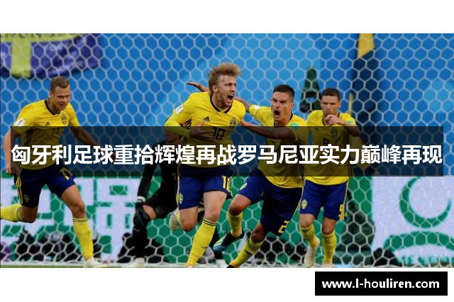匈牙利足球重拾辉煌再战罗马尼亚实力巅峰再现