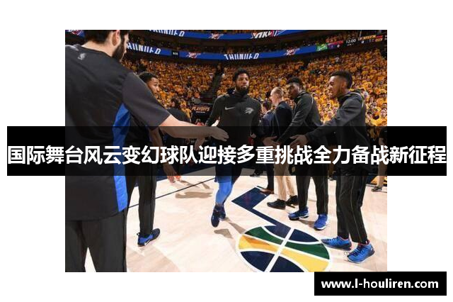 国际舞台风云变幻球队迎接多重挑战全力备战新征程