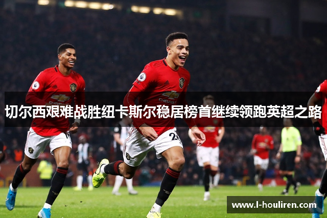 切尔西艰难战胜纽卡斯尔稳居榜首继续领跑英超之路