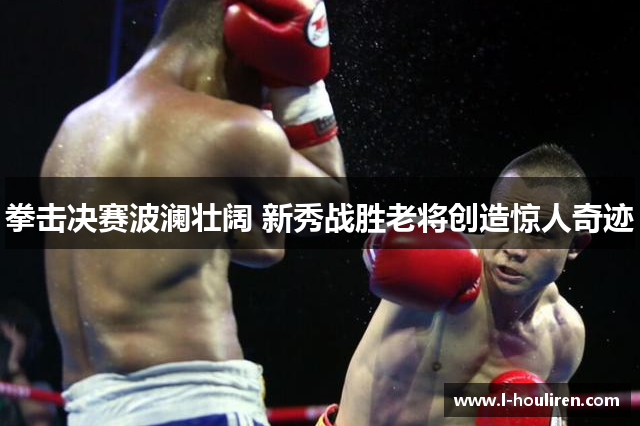 拳击决赛波澜壮阔 新秀战胜老将创造惊人奇迹
