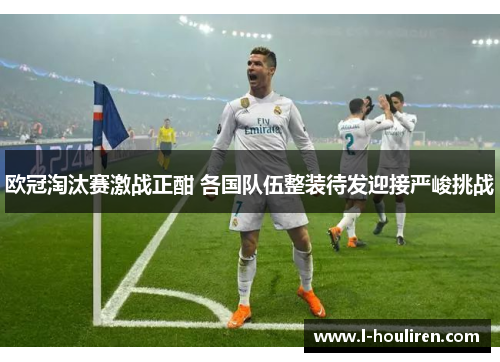 欧冠淘汰赛激战正酣 各国队伍整装待发迎接严峻挑战