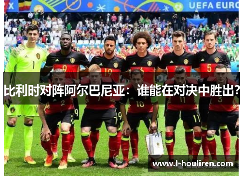 比利时对阵阿尔巴尼亚：谁能在对决中胜出？