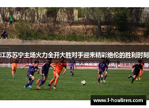 江苏苏宁主场火力全开大胜对手迎来精彩绝伦的胜利时刻