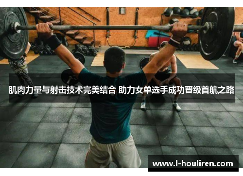 肌肉力量与射击技术完美结合 助力女单选手成功晋级首航之路