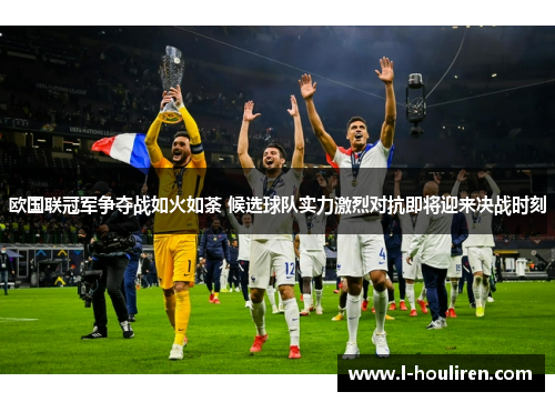 欧国联冠军争夺战如火如荼 候选球队实力激烈对抗即将迎来决战时刻