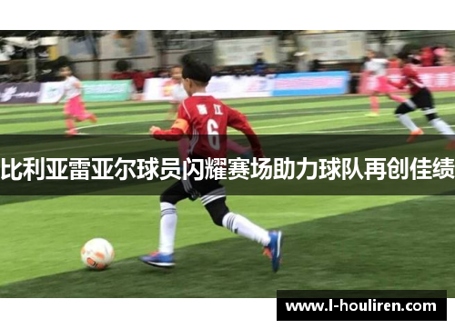 比利亚雷亚尔球员闪耀赛场助力球队再创佳绩