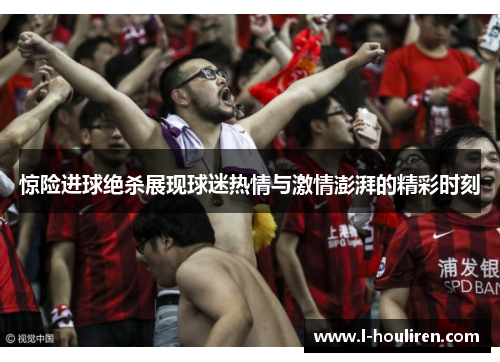 惊险进球绝杀展现球迷热情与激情澎湃的精彩时刻