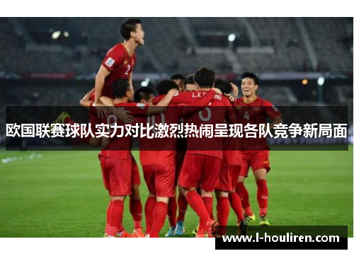 欧国联赛球队实力对比激烈热闹呈现各队竞争新局面