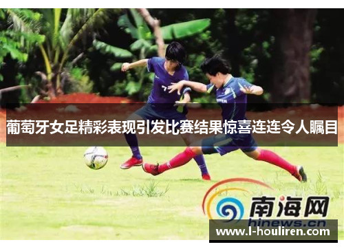 葡萄牙女足精彩表现引发比赛结果惊喜连连令人瞩目