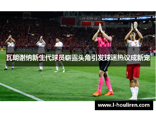 瓦朗谢纳新生代球员崭露头角引发球迷热议成新宠