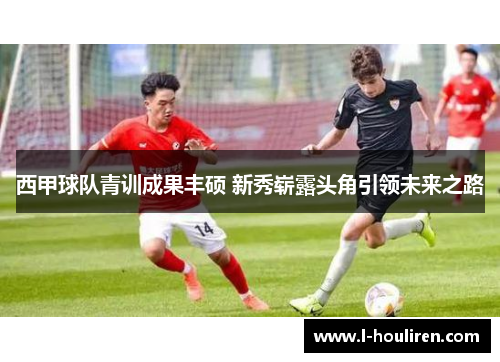 西甲球队青训成果丰硕 新秀崭露头角引领未来之路