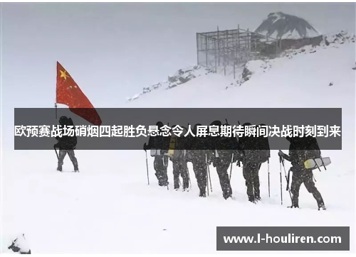 欧预赛战场硝烟四起胜负悬念令人屏息期待瞬间决战时刻到来