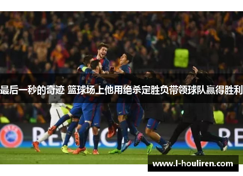 最后一秒的奇迹 篮球场上他用绝杀定胜负带领球队赢得胜利